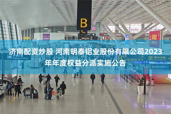 济南配资炒股 河南明泰铝业股份有限公司2023年年度权益分派实施公告