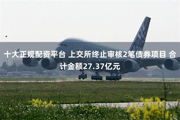 十大正规配资平台 上交所终止审核2笔债券项目 合计金额27.37亿元