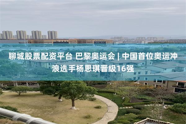 聊城股票配资平台 巴黎奥运会 | 中国首位奥运冲浪选手杨思琪晋级16强
