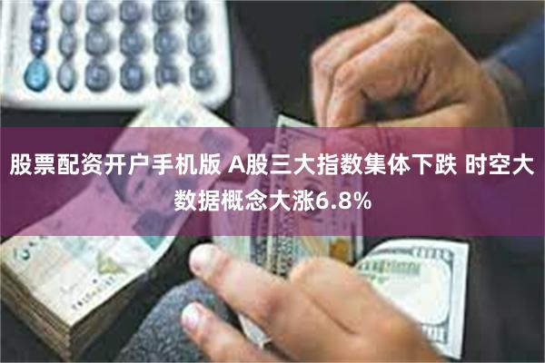 股票配资开户手机版 A股三大指数集体下跌 时空大数据概念大涨6.8%