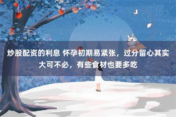 炒股配资的利息 怀孕初期易紧张，过分留心其实大可不必，有些食材也要多吃