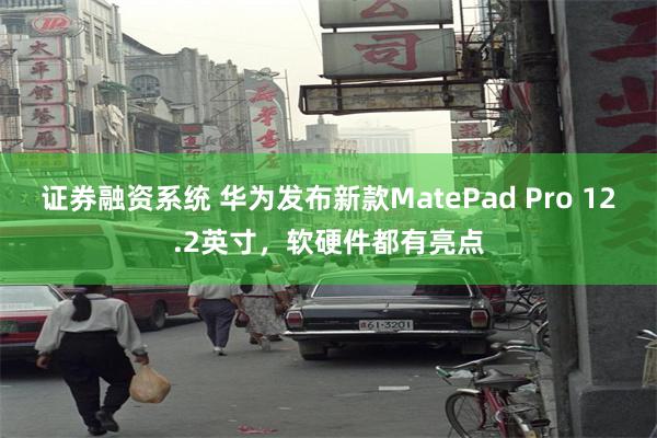 证券融资系统 华为发布新款MatePad Pro 12.2英寸，软硬件都有亮点