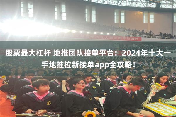 股票最大杠杆 地推团队接单平台：2024年十大一手地推拉新接单app全攻略！