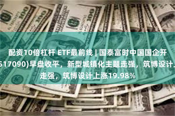 配资10倍杠杆 ETF最前线 | 国泰富时中国国企开放共赢ETF(517090)早盘收平，新型城镇化主题走强，筑博设计上涨19.98%