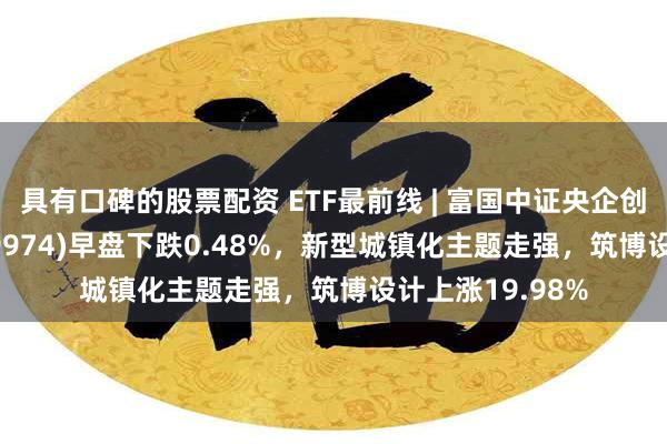 具有口碑的股票配资 ETF最前线 | 富国中证央企创新驱动ETF(159974)早盘下跌0.48%，新型城镇化主题走强，筑博设计上涨19.98%