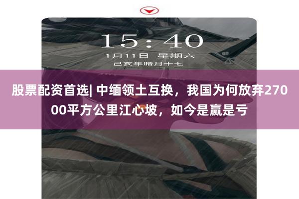 股票配资首选| 中缅领土互换，我国为何放弃27000平方公里江心坡，如今是赢是亏