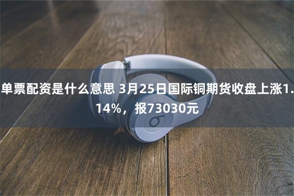 单票配资是什么意思 3月25日国际铜期货收盘上涨1.14%，报73030元