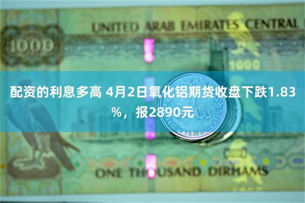 配资的利息多高 4月2日氧化铝期货收盘下跌1.83%，报2890元