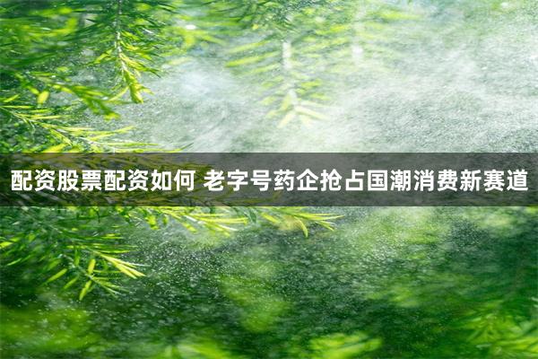 配资股票配资如何 老字号药企抢占国潮消费新赛道