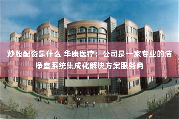 炒股配资是什么 华康医疗：公司是一家专业的洁净室系统集成化解决方案服务商
