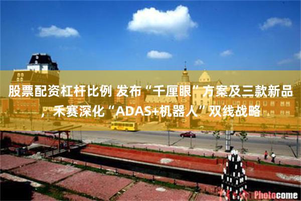 股票配资杠杆比例 发布“千厘眼”方案及三款新品，禾赛深化“ADAS+机器人”双线战略