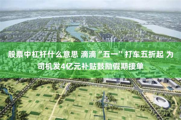 股票中杠杆什么意思 滴滴“五一”打车五折起 为司机发4亿元补贴鼓励假期接单