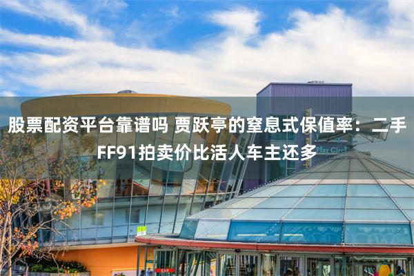 股票配资平台靠谱吗 贾跃亭的窒息式保值率：二手FF91拍卖价比活人车主还多