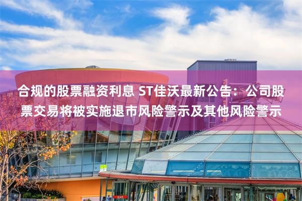 合规的股票融资利息 ST佳沃最新公告：公司股票交易将被实施退市风险警示及其他风险警示