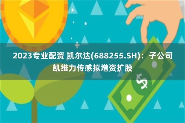 2023专业配资 凯尔达(688255.SH)：子公司凯维力传感拟增资扩股
