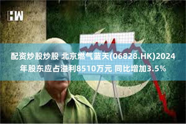 配资炒股炒股 北京燃气蓝天(06828.HK)2024年股东应占溢利8510万元 同比增加3.5%