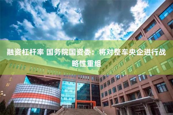 融资杠杆率 国务院国资委：将对整车央企进行战略性重组