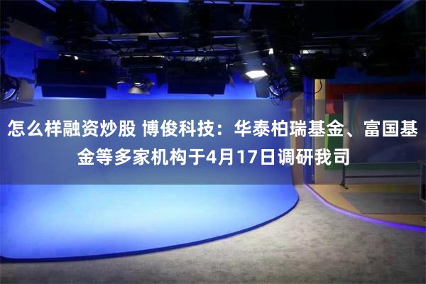 怎么样融资炒股 博俊科技：华泰柏瑞基金、富国基金等多家机构于4月17日调研我司