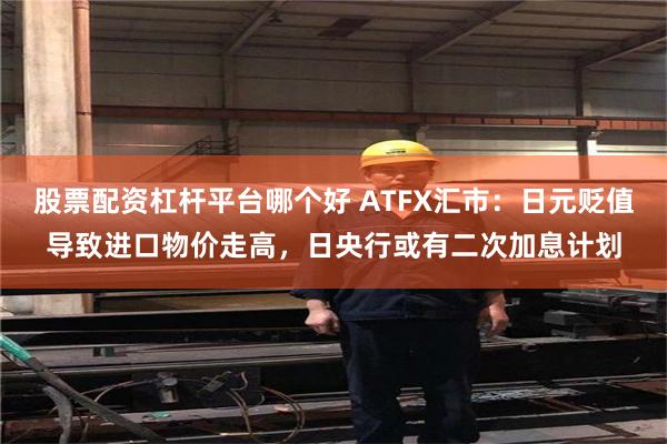股票配资杠杆平台哪个好 ATFX汇市：日元贬值导致进口物价走高，日央行或有二次加息计划