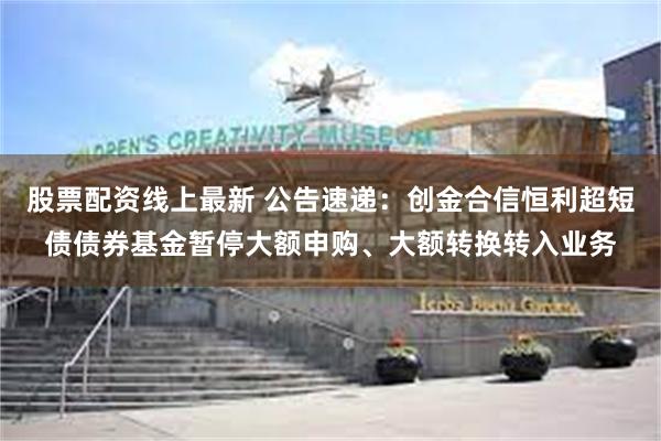 股票配资线上最新 公告速递：创金合信恒利超短债债券基金暂停大额申购、大额转换转入业务