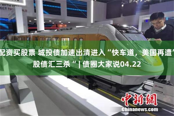 配资买股票 城投债加速出清进入“快车道，美国再遭”股债汇三杀“ | 债圈大家说04.22