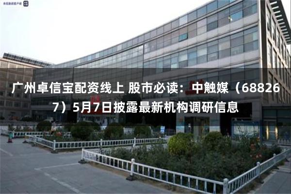 广州卓信宝配资线上 股市必读：中触媒（688267）5月7日披露最新机构调研信息