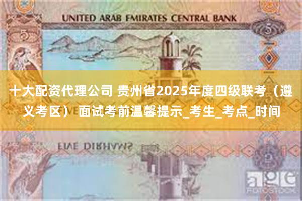 十大配资代理公司 贵州省2025年度四级联考（遵义考区） 面试考前温馨提示_考生_考点_时间