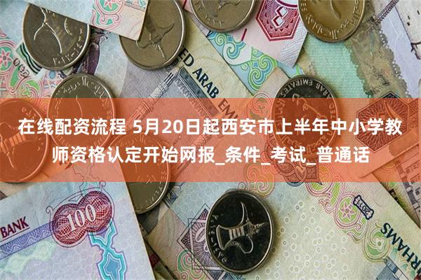 在线配资流程 5月20日起西安市上半年中小学教师资格认定开始网报_条件_考试_普通话