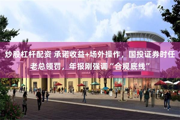 炒股杠杆配资 承诺收益+场外操作，国投证券时任老总领罚，年报刚强调“合规底线”