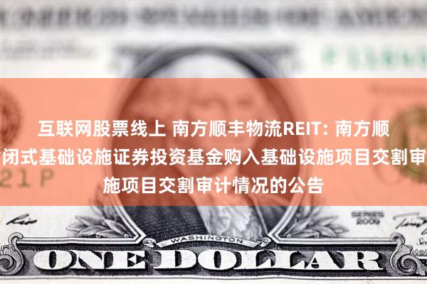 互联网股票线上 南方顺丰物流REIT: 南方顺丰仓储物流封闭式基础设施证券投资基金购入基础设施项目交割审计情况的公告