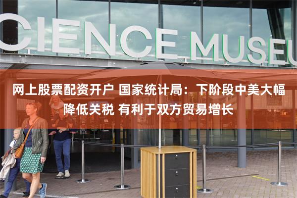 网上股票配资开户 国家统计局：下阶段中美大幅降低关税 有利于双方贸易增长