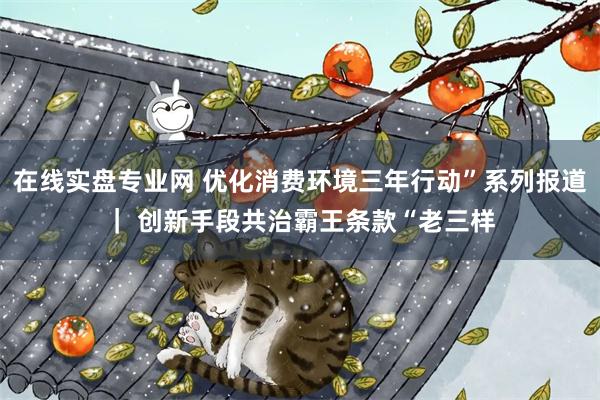 在线实盘专业网 优化消费环境三年行动”系列报道｜ 创新手段共治霸王条款“老三样