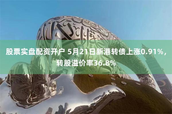 股票实盘配资开户 5月21日新港转债上涨0.91%，转股溢价率36.8%