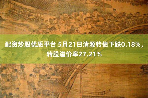 配资炒股优质平台 5月21日清源转债下跌0.18%，转股溢价率27.21%