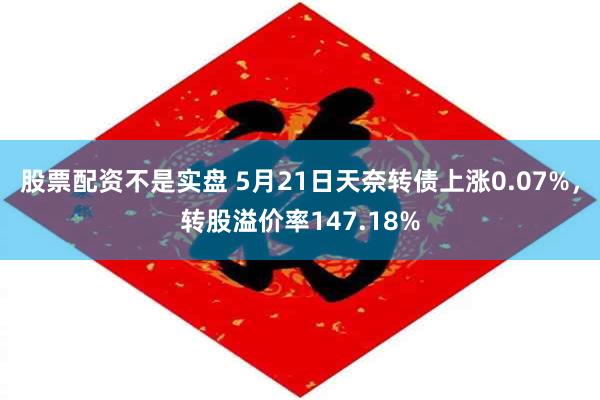 股票配资不是实盘 5月21日天奈转债上涨0.07%，转股溢价率147.18%