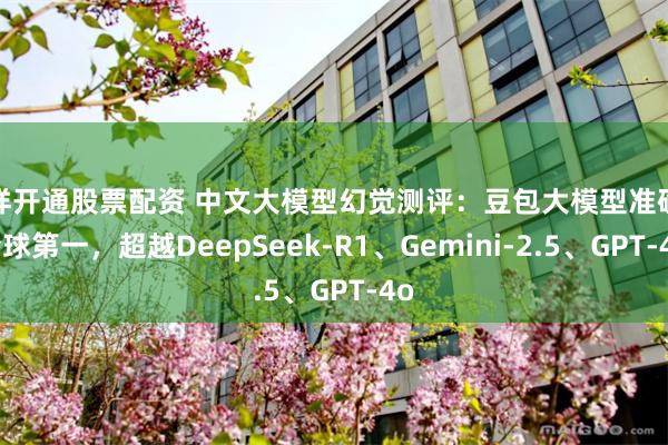 怎样开通股票配资 中文大模型幻觉测评：豆包大模型准确率全球第一，超越DeepSeek-R1、Gemini-2.5、GPT-4o