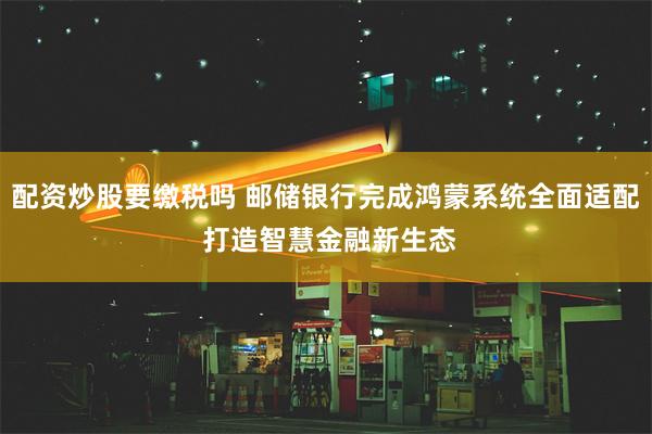 配资炒股要缴税吗 邮储银行完成鸿蒙系统全面适配 打造智慧金融新生态