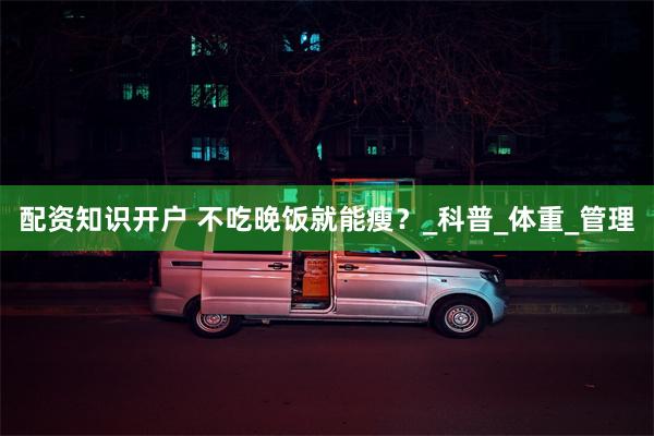 配资知识开户 不吃晚饭就能瘦？_科普_体重_管理
