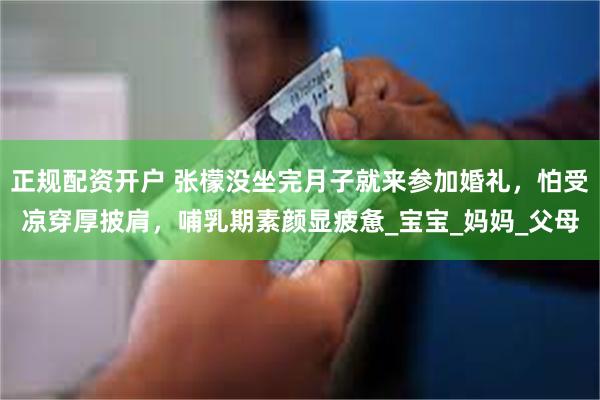 正规配资开户 张檬没坐完月子就来参加婚礼，怕受凉穿厚披肩，哺乳期素颜显疲惫_宝宝_妈妈_父母
