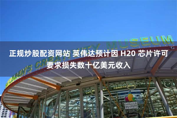 正规炒股配资网站 英伟达预计因 H20 芯片许可要求损失数十亿美元收入