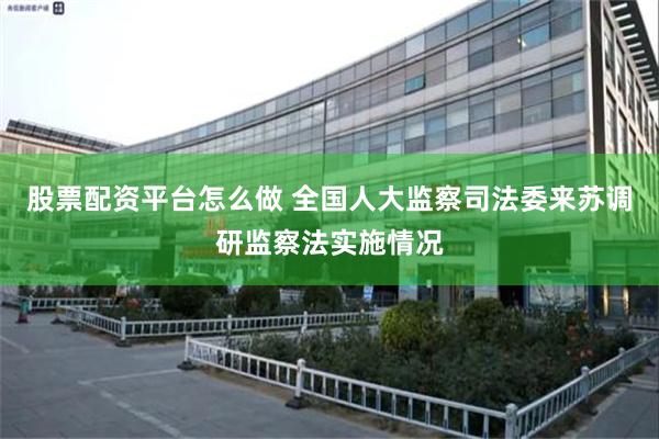 股票配资平台怎么做 全国人大监察司法委来苏调研监察法实施情况
