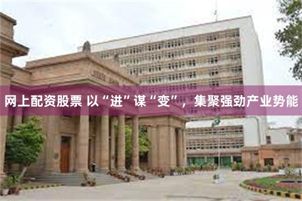 网上配资股票 以“进”谋“变”，集聚强劲产业势能
