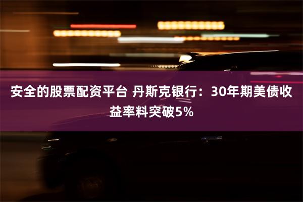 安全的股票配资平台 丹斯克银行：30年期美债收益率料突破5%