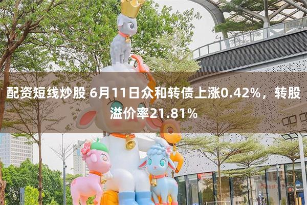 配资短线炒股 6月11日众和转债上涨0.42%，转股溢价率21.81%