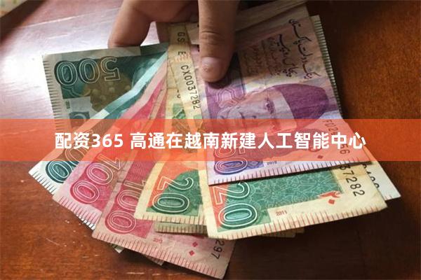 配资365 高通在越南新建人工智能中心