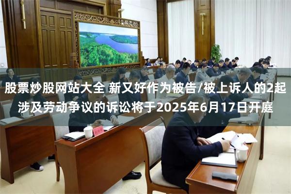 股票炒股网站大全 新又好作为被告/被上诉人的2起涉及劳动争议的诉讼将于2025年6月17日开庭