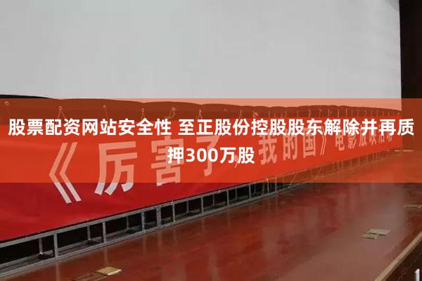 股票配资网站安全性 至正股份控股股东解除并再质押300万股