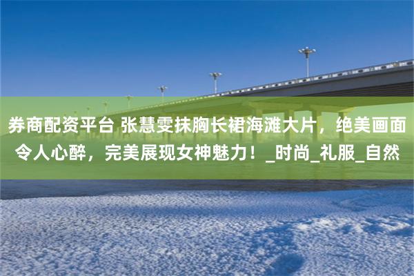 券商配资平台 张慧雯抹胸长裙海滩大片，绝美画面令人心醉，完美展现女神魅力！_时尚_礼服_自然