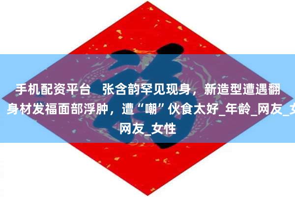 手机配资平台   张含韵罕见现身，新造型遭遇翻车，身材发福面部浮肿，遭“嘲”伙食太好_年龄_网友_女性