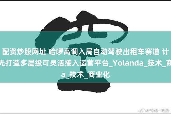 配资炒股网址 哈啰高调入局自动驾驶出租车赛道 计划首先打造多层级可灵活接入运营平台_Yolanda_技术_商业化
